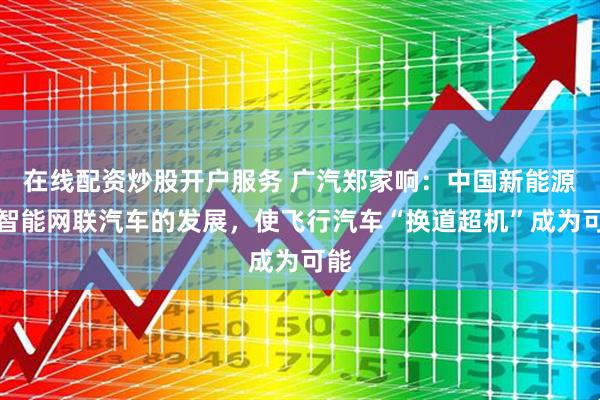 在线配资炒股开户服务 广汽郑家响：中国新能源与智能网联汽车的发展，使飞行汽车“换道超机”成为可能