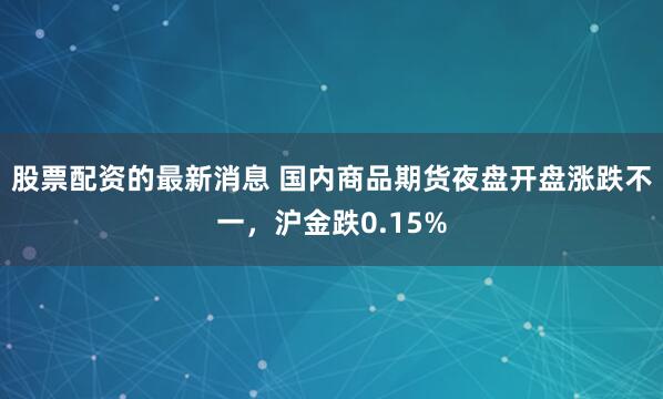股票配资的最新消息 国内商品期货夜盘开盘涨跌不一，沪金跌0.15%