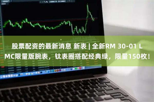 股票配资的最新消息 新表 | 全新RM 30-01 LMC限量版腕表，钛表圈搭配经典绿，限量150枚！