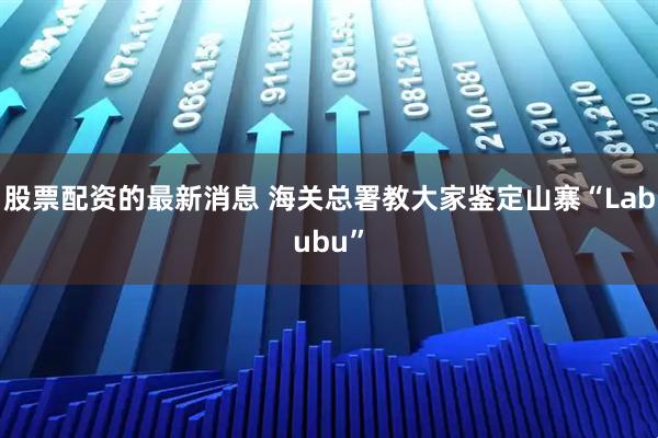 股票配资的最新消息 海关总署教大家鉴定山寨“Labubu”