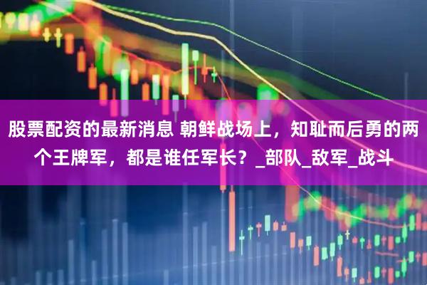 股票配资的最新消息 朝鲜战场上，知耻而后勇的两个王牌军，都是谁任军长？_部队_敌军_战斗