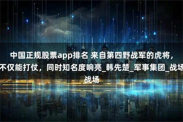 中国正规股票app排名 来自第四野战军的虎将，不仅能打仗，同时知名度响亮_韩先楚_军事集团_战场