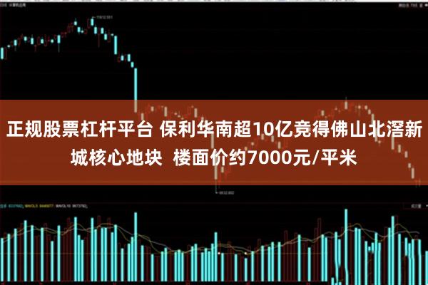 正规股票杠杆平台 保利华南超10亿竞得佛山北滘新城核心地块  楼面价约7000元/平米