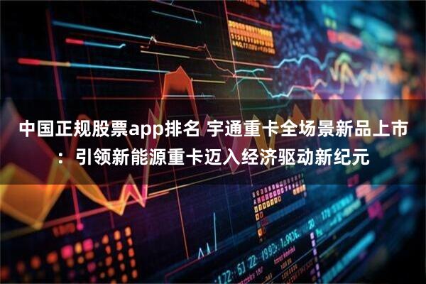 中国正规股票app排名 宇通重卡全场景新品上市：引领新能源重卡迈入经济驱动新纪元