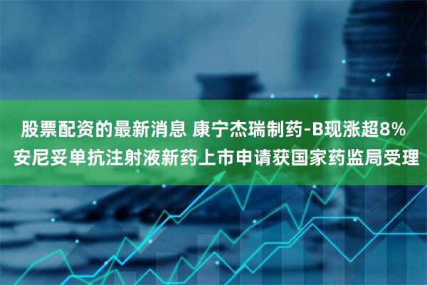 股票配资的最新消息 康宁杰瑞制药-B现涨超8% 安尼妥单抗注射液新药上市申请获国家药监局受理