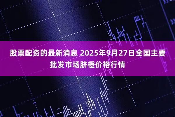 股票配资的最新消息 2025年9月27日全国主要批发市场脐橙价格行情