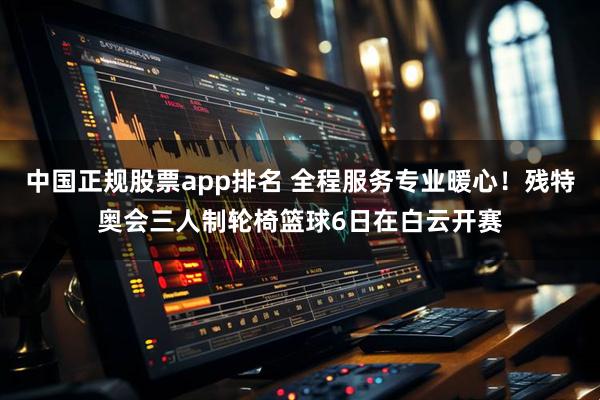 中国正规股票app排名 全程服务专业暖心！残特奥会三人制轮椅篮球6日在白云开赛